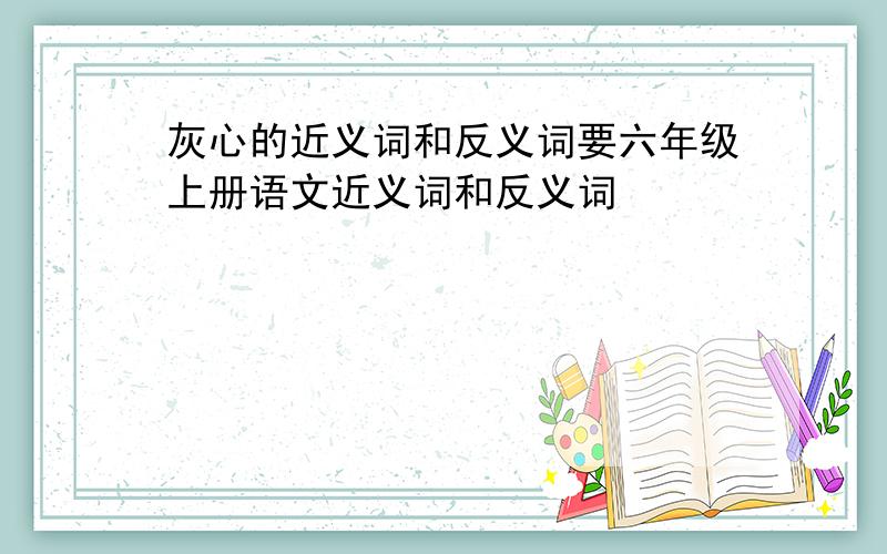 灰心的近义词和反义词要六年级上册语文近义词和反义词