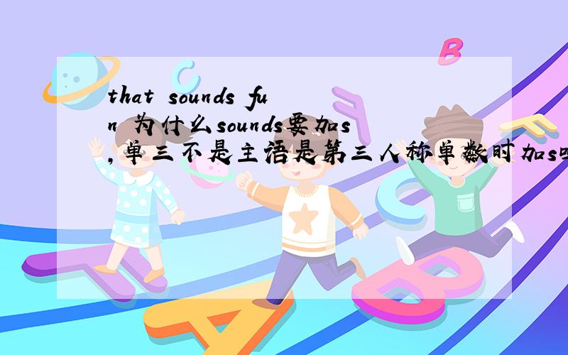 that sounds fun 为什么sounds要加s,单三不是主语是第三人称单数时加s吗,为什么这个要加s?