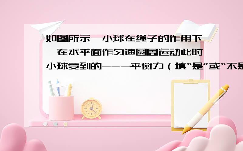 如图所示,小球在绳子的作用下,在水平面作匀速圆周运动此时小球受到的---平衡力（填“是”或“不是”）