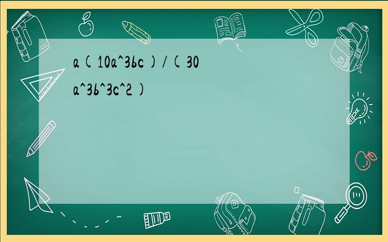 a(10a^3bc)/(30a^3b^3c^2)