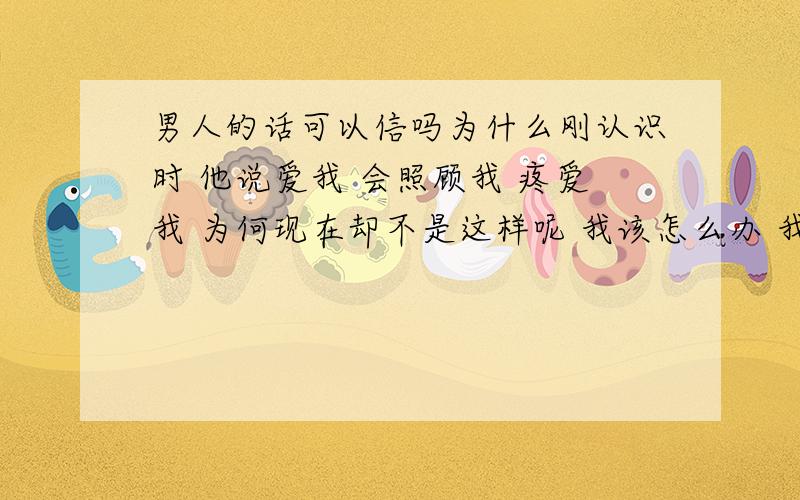 男人的话可以信吗为什么刚认识时 他说爱我 会照顾我 疼爱我 为何现在却不是这样呢 我该怎么办 我真的很爱他