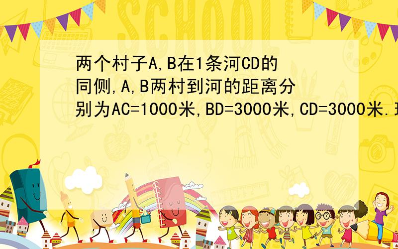 两个村子A,B在1条河CD的同侧,A,B两村到河的距离分别为AC=1000米,BD=3000米,CD=3000米.现要在