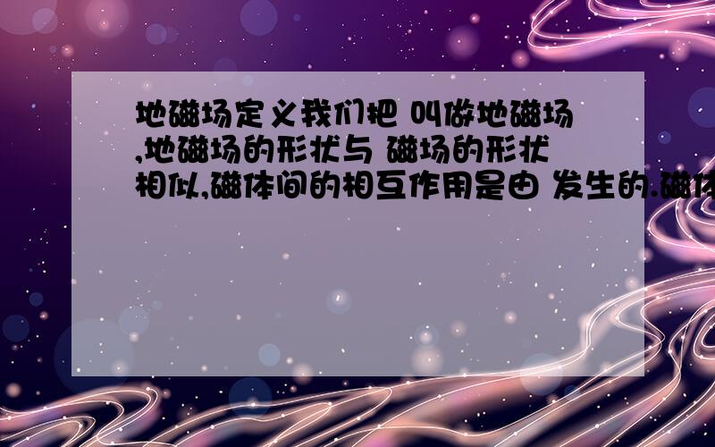 地磁场定义我们把 叫做地磁场,地磁场的形状与 磁场的形状相似,磁体间的相互作用是由 发生的.磁体周围的感线总是从磁体的