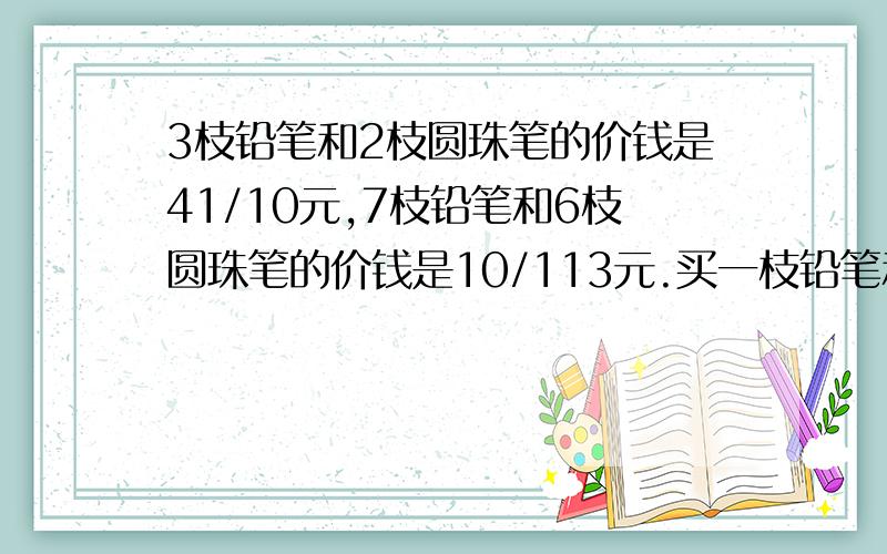 3枝铅笔和2枝圆珠笔的价钱是41/10元,7枝铅笔和6枝圆珠笔的价钱是10/113元.买一枝铅笔和一枝圆珠笔共需几