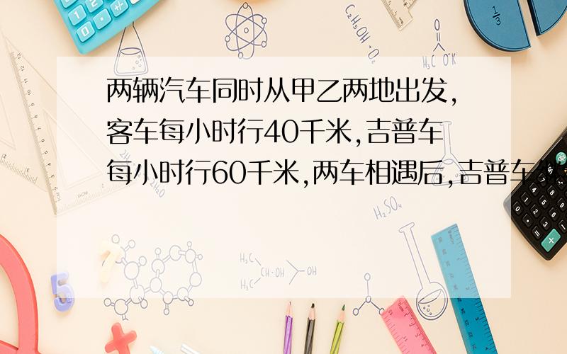 两辆汽车同时从甲乙两地出发,客车每小时行40千米,吉普车每小时行60千米,两车相遇后,吉普车继续行驶4小