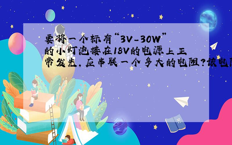 要将一个标有“3V-30W”的小灯泡接在18V的电源上正常发光,应串联一个多大的电阻?该电阻的电功率是多少?