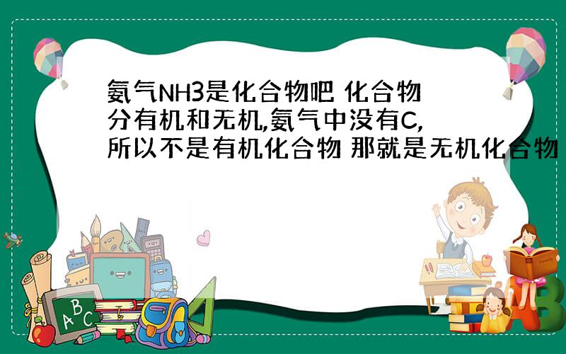 氨气NH3是化合物吧 化合物分有机和无机,氨气中没有C,所以不是有机化合物 那就是无机化合物 无机化合物分氧化物和非氧化