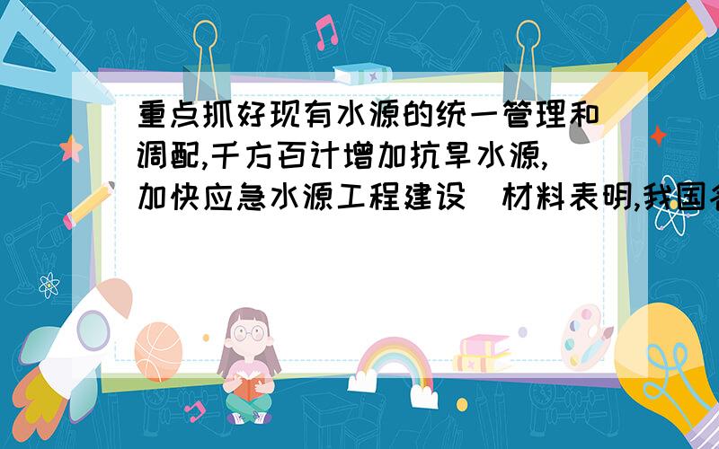 重点抓好现有水源的统一管理和调配,千方百计增加抗旱水源,加快应急水源工程建设．材料表明,我国各级政府