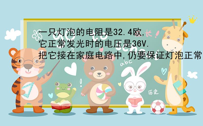 一只灯泡的电阻是32.4欧,它正常发光时的电压是36V.把它接在家庭电路中,仍要保证灯泡正常发光,应该串联一个多大的电阻