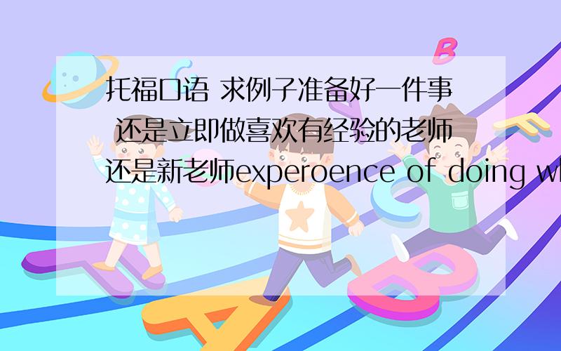 托福口语 求例子准备好一件事 还是立即做喜欢有经验的老师还是新老师experoence of doing what yo