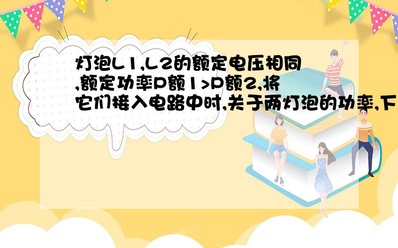 灯泡L1,L2的额定电压相同,额定功率P额1>P额2,将它们接入电路中时,关于两灯泡的功率,下列说法正确的是：