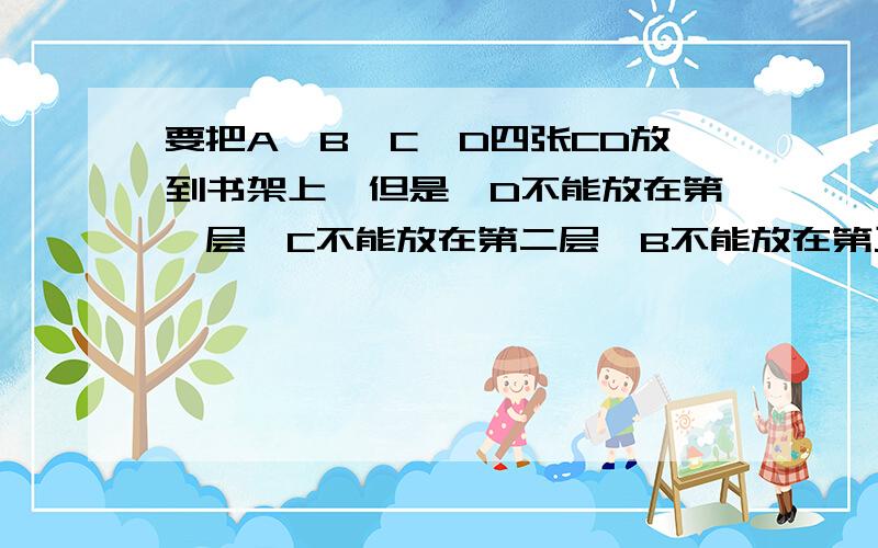 要把A、B、C、D四张CD放到书架上,但是,D不能放在第一层,C不能放在第二层,B不能放在第三层,A不能放在第四层,那么