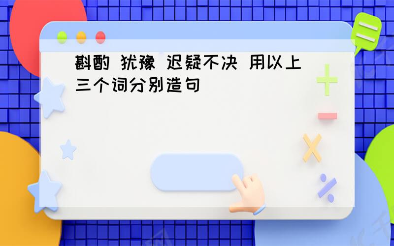 斟酌 犹豫 迟疑不决 用以上三个词分别造句