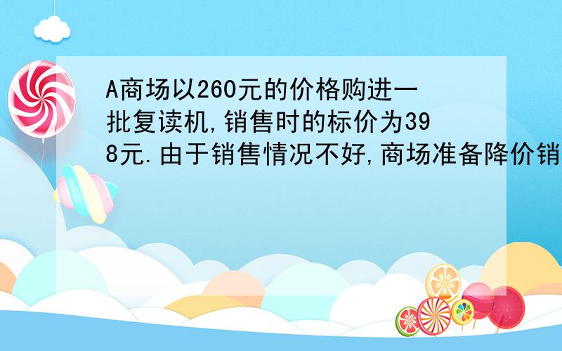 A商场以260元的价格购进一批复读机,销售时的标价为398元.由于销售情况不好,商场准备降价销售————>