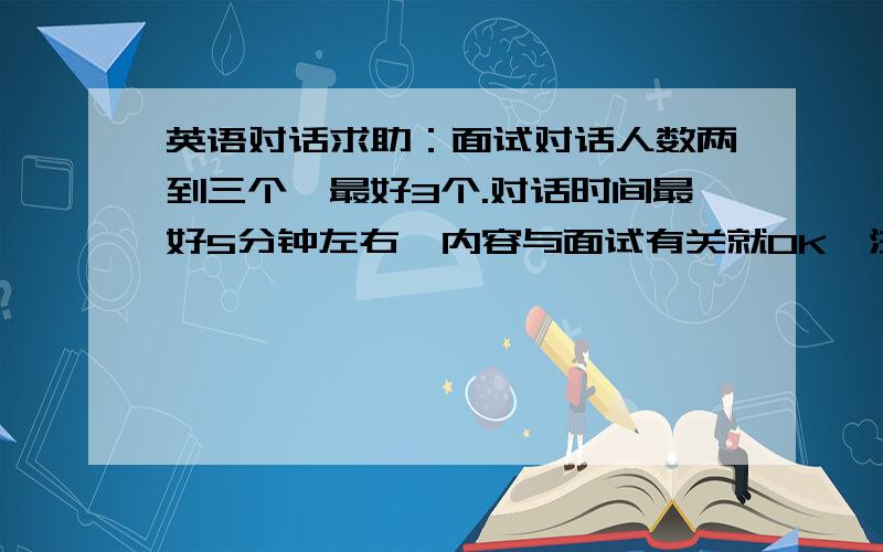 英语对话求助：面试对话人数两到三个,最好3个.对话时间最好5分钟左右,内容与面试有关就OK,注意：是英语对话内容