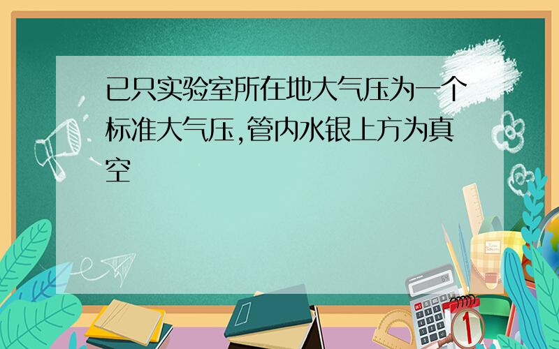 已只实验室所在地大气压为一个标准大气压,管内水银上方为真空