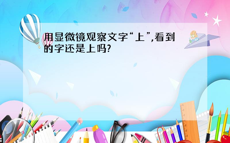 用显微镜观察文字“上”,看到的字还是上吗?