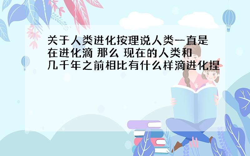 关于人类进化按理说人类一直是在进化滴 那么 现在的人类和几千年之前相比有什么样滴进化捏