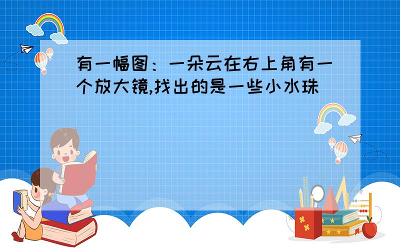 有一幅图：一朵云在右上角有一个放大镜,找出的是一些小水珠