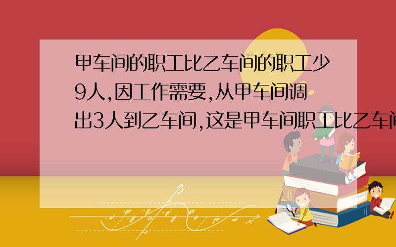 甲车间的职工比乙车间的职工少9人,因工作需要,从甲车间调出3人到乙车间,这是甲车间职工比乙车间少八分之三,两个车间原有职