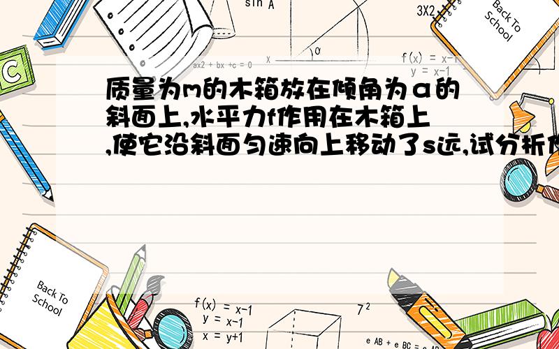 质量为m的木箱放在倾角为α的斜面上,水平力f作用在木箱上,使它沿斜面匀速向上移动了s远,试分析作用在木箱上有几个力,各力