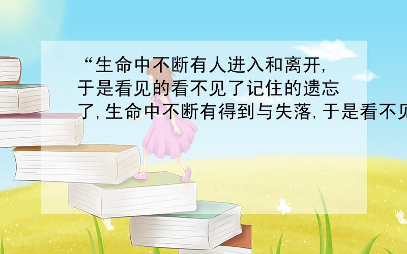 “生命中不断有人进入和离开,于是看见的看不见了记住的遗忘了,生命中不断有得到与失落,于是看不见的看见了,遗忘的记住了”请