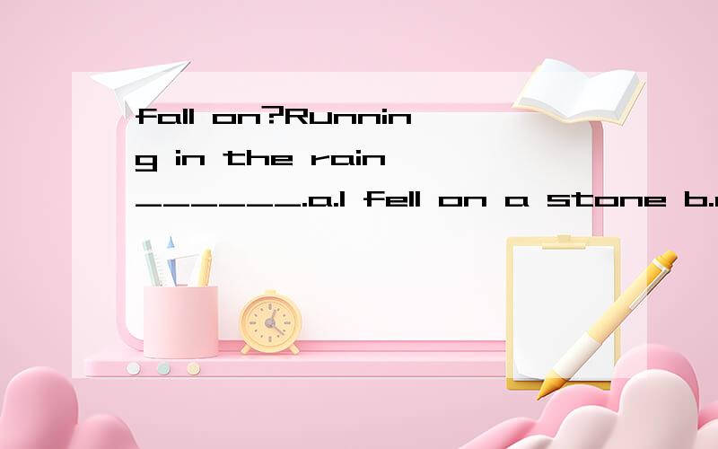 fall on?Running in the rain,______.a.I fell on a stone b.a s