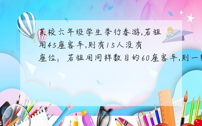 某校六年级学生举行春游,若租用45座客车,则有15人没有座位；若租用同样数目的60座客车,则一辆空车.已知