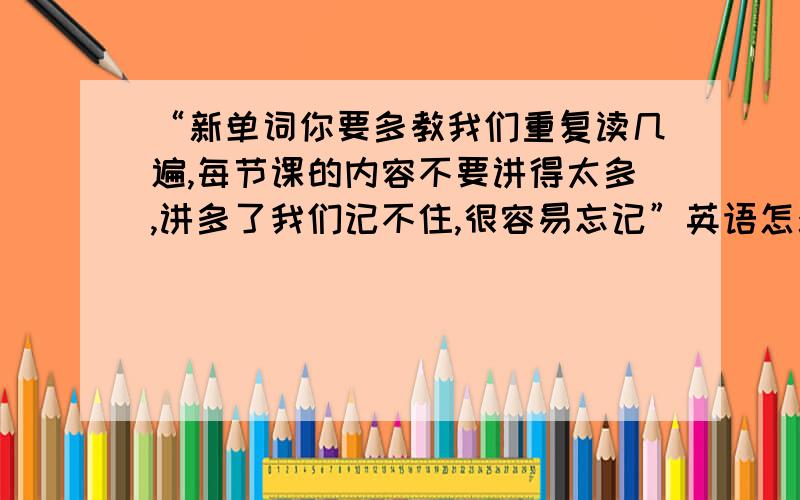 “新单词你要多教我们重复读几遍,每节课的内容不要讲得太多,讲多了我们记不住,很容易忘记”英语怎么说