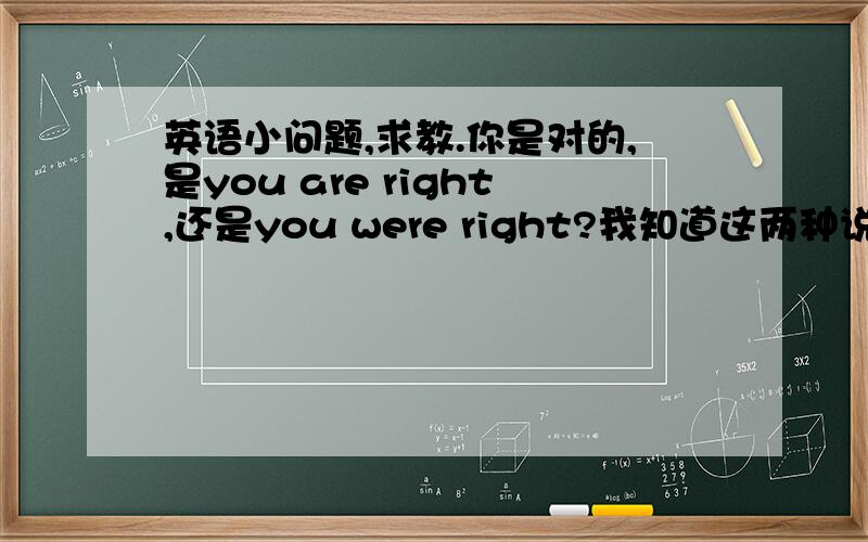 英语小问题,求教.你是对的,是you are right,还是you were right?我知道这两种说法都是对的,我