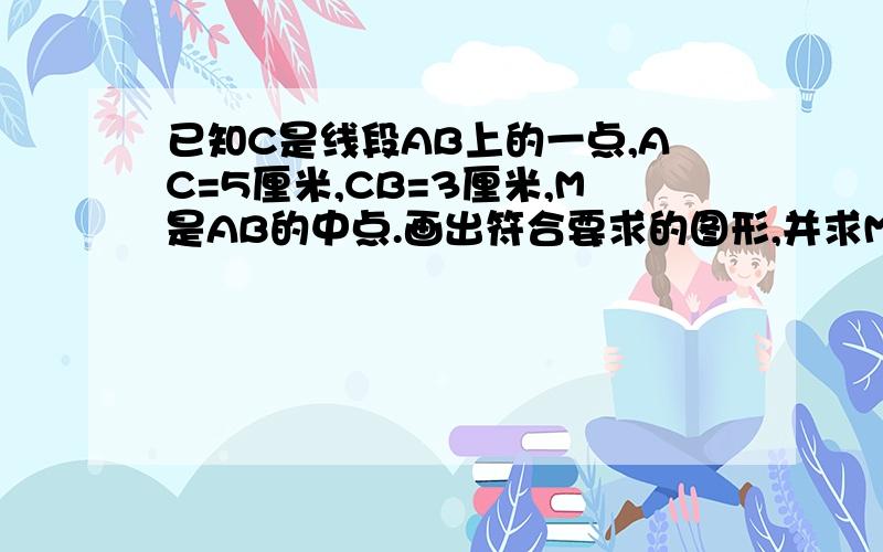 已知C是线段AB上的一点,AC=5厘米,CB=3厘米,M是AB的中点.画出符合要求的图形,并求MC的长.