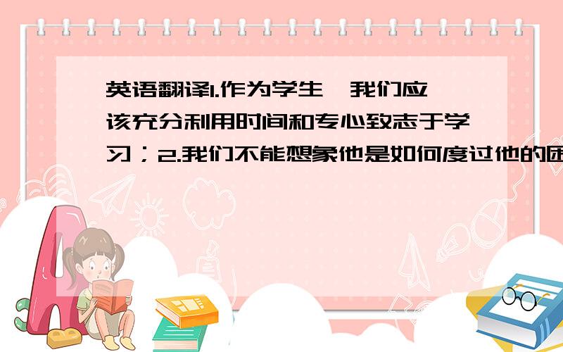 英语翻译1.作为学生,我们应该充分利用时间和专心致志于学习；2.我们不能想象他是如何度过他的困难时光；3.他上学迟到的原