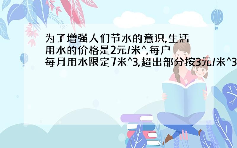 为了增强人们节水的意识,生活用水的价格是2元/米^,每户每月用水限定7米^3,超出部分按3元/米^3收费