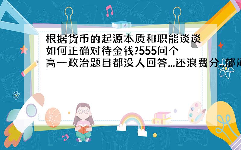 根据货币的起源本质和职能谈谈如何正确对待金钱?555问个高一政治题目都没人回答...还浪费分..郁闷