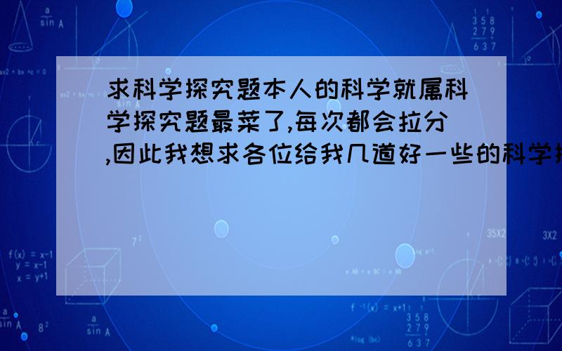 求科学探究题本人的科学就属科学探究题最菜了,每次都会拉分,因此我想求各位给我几道好一些的科学探究题,练一练,要有答案哟,