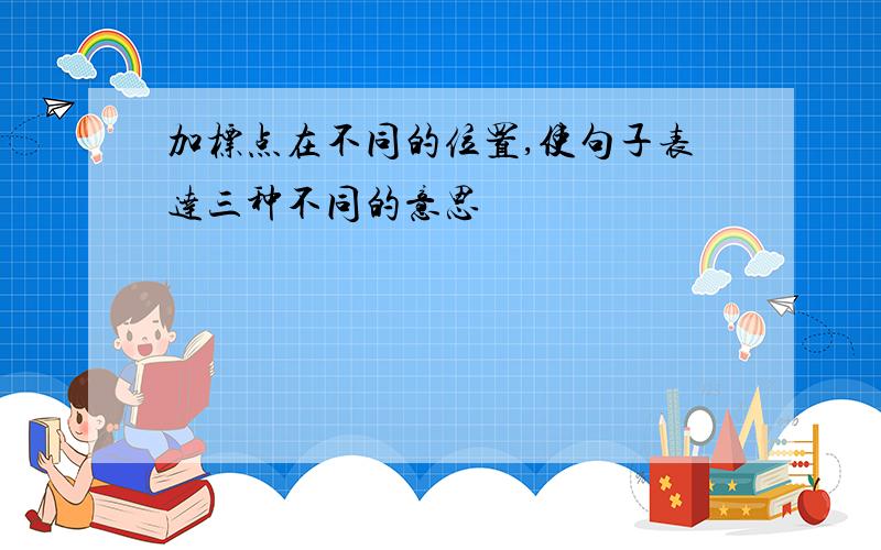 加标点在不同的位置,使句子表达三种不同的意思