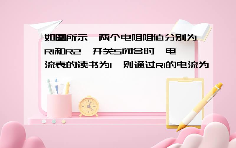 如图所示,两个电阻阻值分别为R1和R2,开关S闭合时,电流表的读书为I,则通过R1的电流为