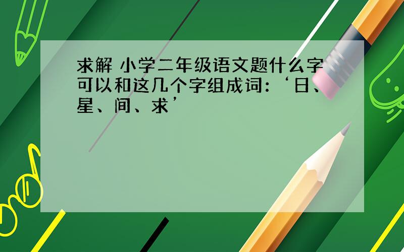 求解 小学二年级语文题什么字可以和这几个字组成词：‘日、星、间、求’