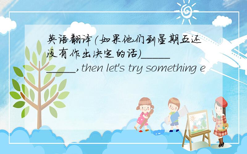 英语翻译(如果他们到星期五还没有作出决定的话)__________,then let's try something e