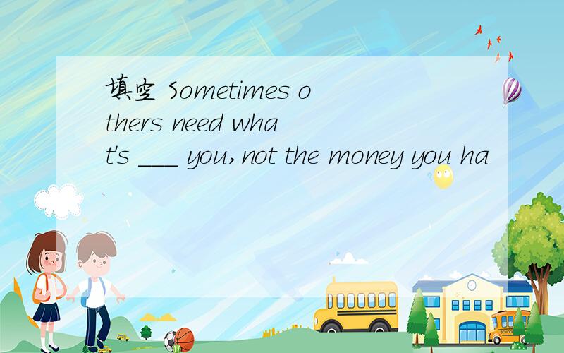 填空 Sometimes others need what's ___ you,not the money you ha