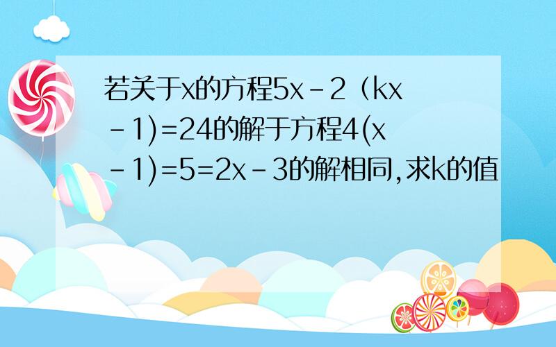 若关于x的方程5x-2（kx-1)=24的解于方程4(x-1)=5=2x-3的解相同,求k的值