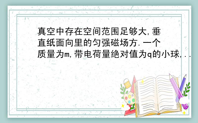 真空中存在空间范围足够大,垂直纸面向里的匀强磁场方.一个质量为m,带电荷量绝对值为q的小球,..