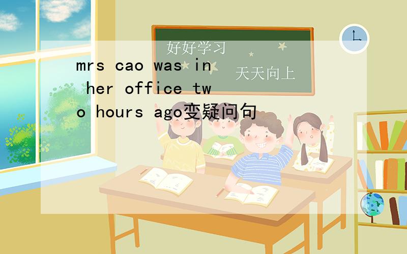 mrs cao was in her office two hours ago变疑问句