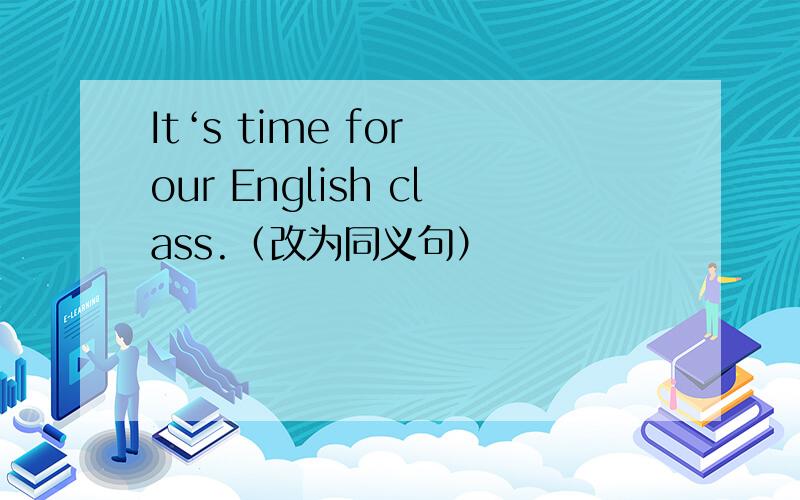 It‘s time for our English class.（改为同义句）