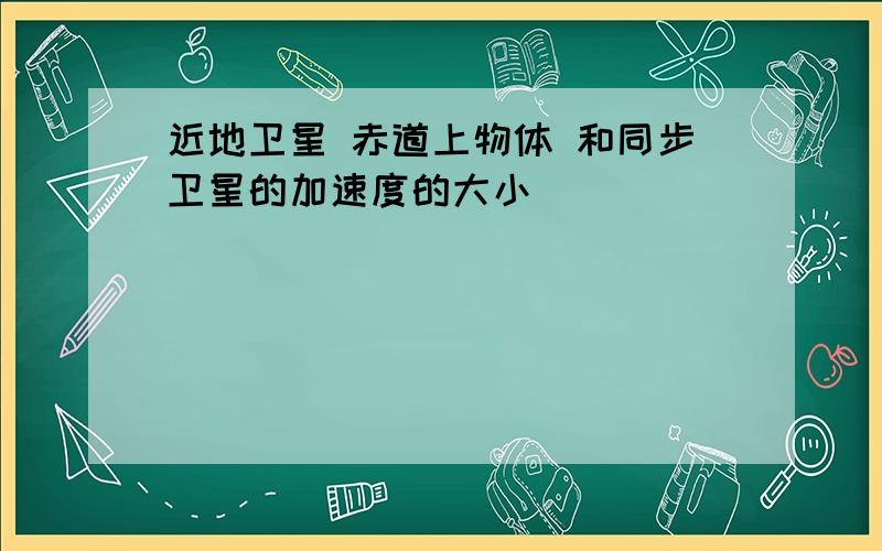 近地卫星 赤道上物体 和同步卫星的加速度的大小