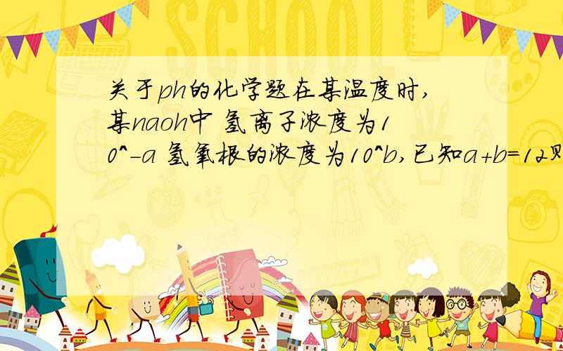 关于ph的化学题在某温度时,某naoh中 氢离子浓度为10^-a 氢氧根的浓度为10^b,已知a+b=12则该温度的水的