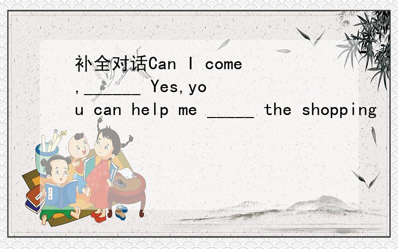 补全对话Can I come,______ Yes,you can help me _____ the shopping