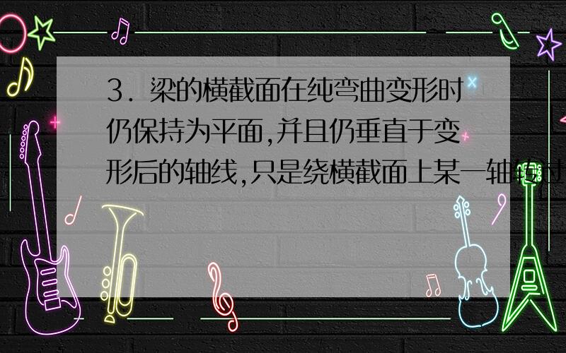 3．梁的横截面在纯弯曲变形时仍保持为平面,并且仍垂直于变形后的轴线,只是绕横截面上某一轴转过了一个角