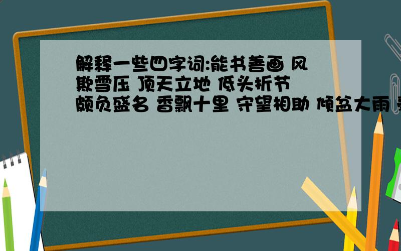 解释一些四字词:能书善画 风欺雪压 顶天立地 低头折节 颇负盛名 香飘十里 守望相助 倾盆大雨 毫不犹豫 饥肠辘辘 滚瓜