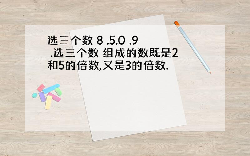 选三个数 8 .5.0 .9 .选三个数 组成的数既是2和5的倍数,又是3的倍数.